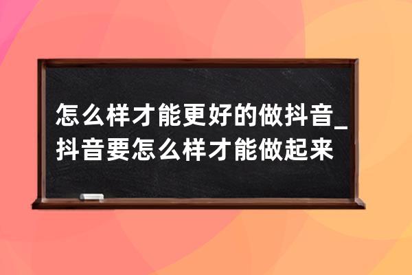 怎么样才能更好的做抖音_抖音要怎么样才能做起来 