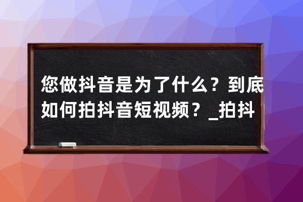 您做抖音是为了什么？到底如何拍抖音短视频？_拍抖音视频的目的是什么 