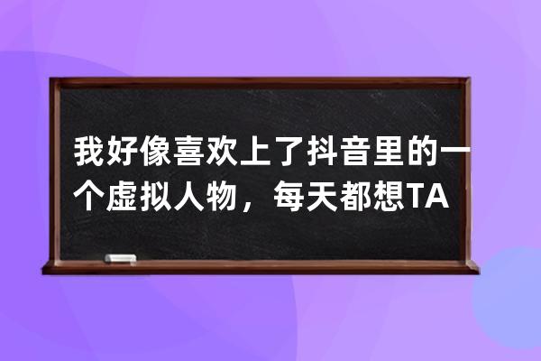 我好像喜欢上了抖音里的一个虚拟人物，每天都想TA，怎么办？_想让某人看到自 