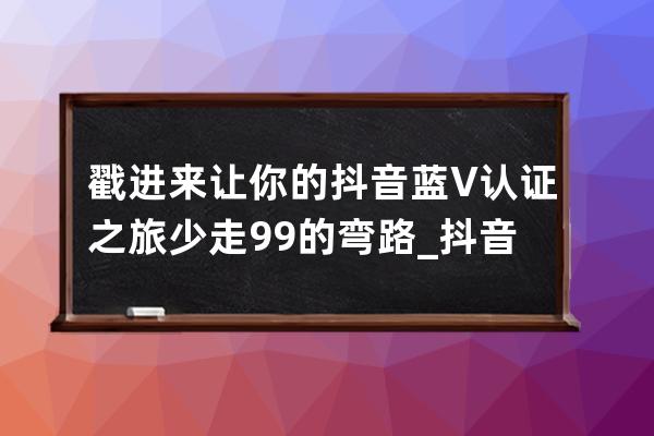 戳进来让你的抖音蓝V认证之旅少走99%的弯路_抖音怎么开通蓝v认证 