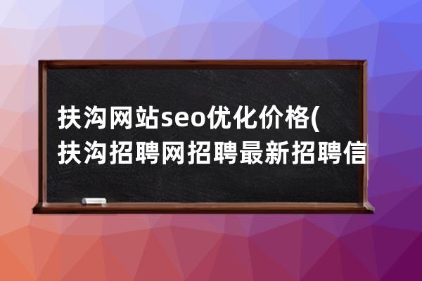 扶沟网站seo优化价格(扶沟招聘网招聘最新招聘信息)