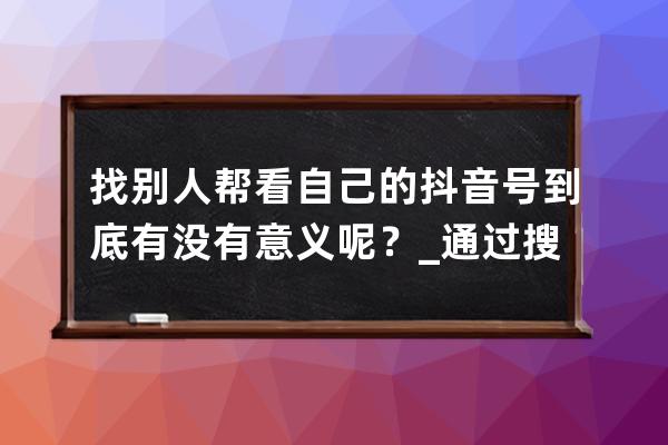 找别人帮看自己的抖音号到底有没有意义呢？_通过搜抖音号看别人的抖音他会 