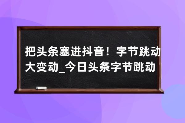 把头条塞进抖音！字节跳动大变动_今日头条 字节跳动 抖音 