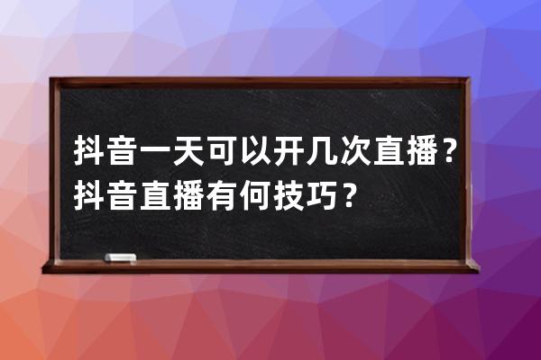 抖音一天可以开几次直播？抖音直播有何技巧？ 