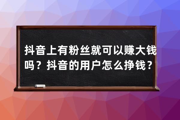 抖音上有粉丝就可以赚大钱吗？抖音的用户怎么挣钱？ 