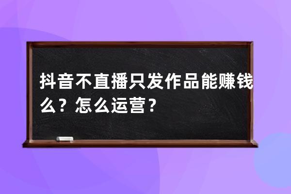 抖音不直播只发作品能赚钱么？怎么运营？ 