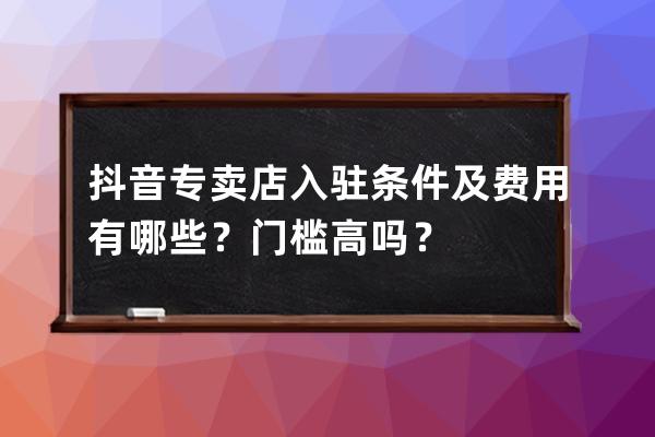 抖音专卖店入驻条件及费用有哪些？门槛高吗？ 