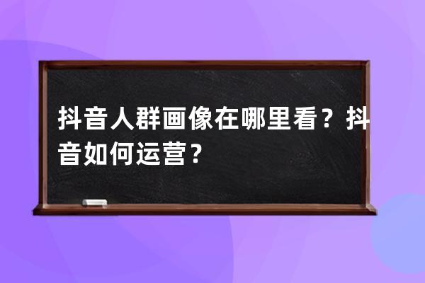 抖音人群画像在哪里看？抖音如何运营？ 