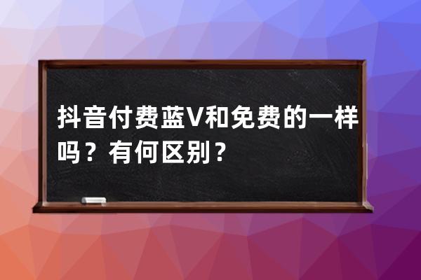 抖音付费蓝V和免费的一样吗？有何区别？ 