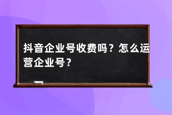 抖音企业号收费吗？怎么运营企业号？ 