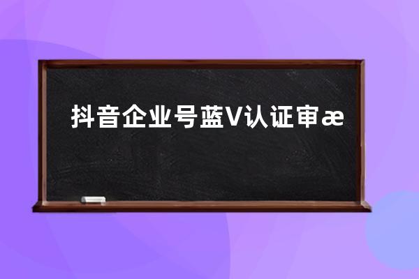 抖音企业号蓝V认证审核标准有哪些？ 