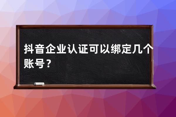 抖音企业认证可以绑定几个账号？ 