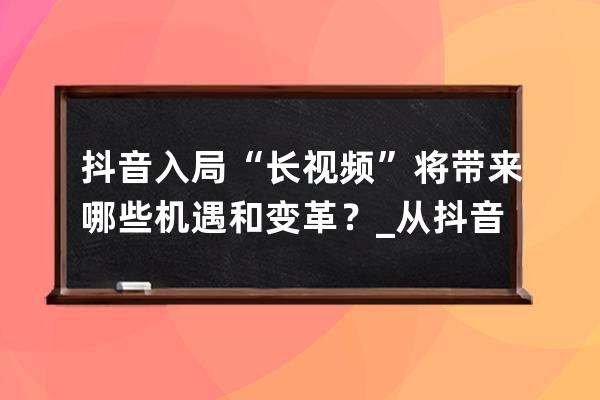 抖音入局“长视频”将带来哪些机遇和变革？_从抖音看短视频的生存机遇与发 