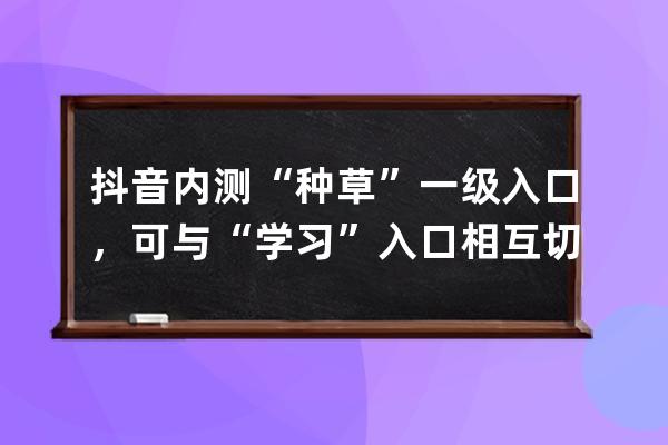 抖音内测“种草”一级入口，可与“学习”入口相互切换_抖音一起看功能内测 