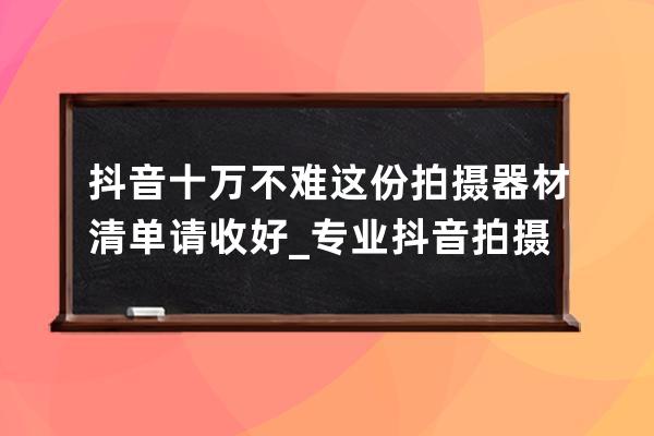 抖音十万不难 这份拍摄器材清单请收好_专业抖音拍摄什么器材最好 