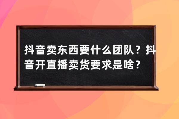 抖音卖东西要什么团队？抖音开直播卖货要求是啥？ 