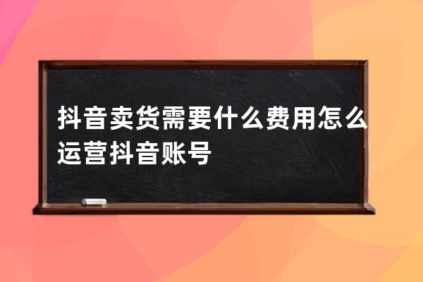 抖音卖货需要什么费用?怎么运营抖音账号? 