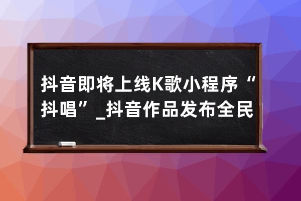 抖音即将上线K歌小程序“抖唱”_抖音作品发布全民k歌 