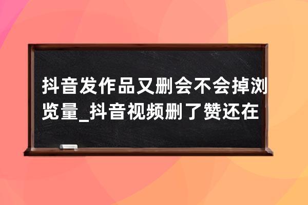 抖音发作品又删会不会掉浏览量_抖音视频删了赞还在吗 