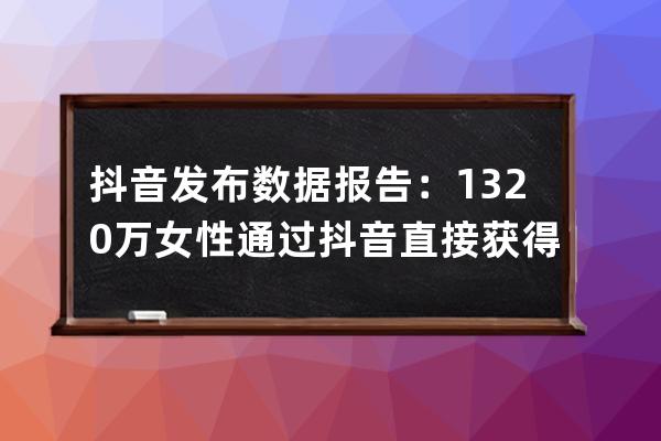 抖音发布数据报告：1320万女性通过抖音直接获得收入 