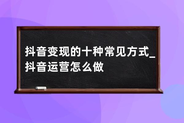 抖音变现的十种常见方式_抖音运营怎么做 