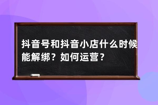 抖音号和抖音小店什么时候能解绑？如何运营？ 