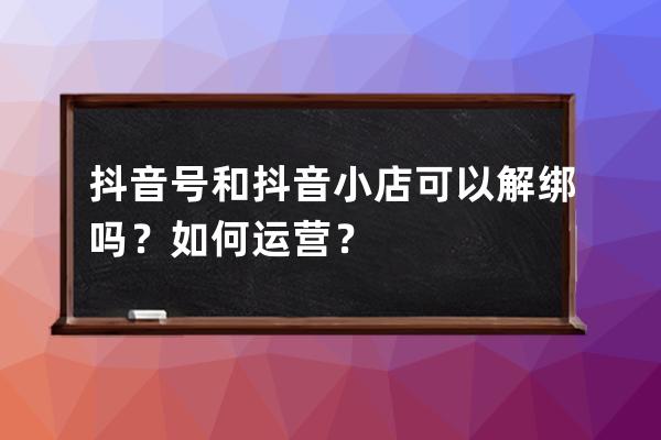 抖音号和抖音小店可以解绑吗？如何运营？ 