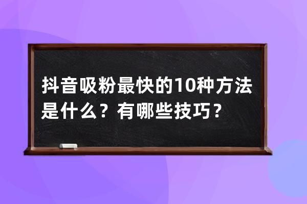 抖音吸粉最快的10种方法是什么？有哪些技巧？ 