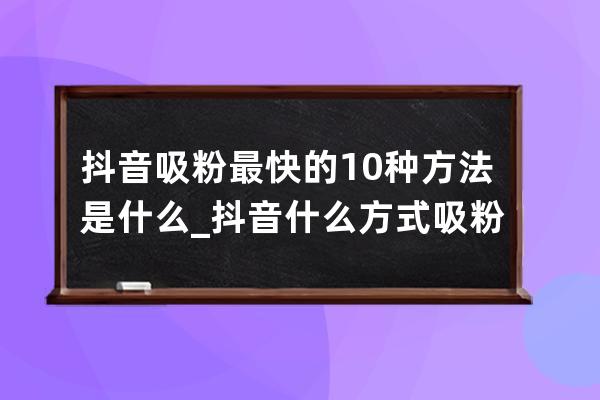 抖音吸粉最快的10种方法是什么_抖音什么方式吸粉 