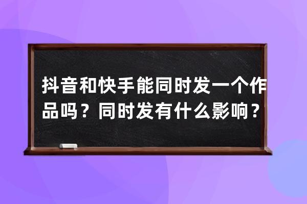 抖音和快手能同时发一个作品吗？同时发有什么影响？ 