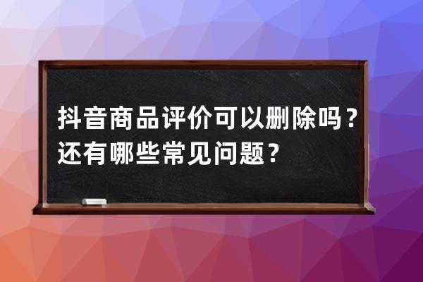 抖音商品评价可以删除吗？还有哪些常见问题？ 