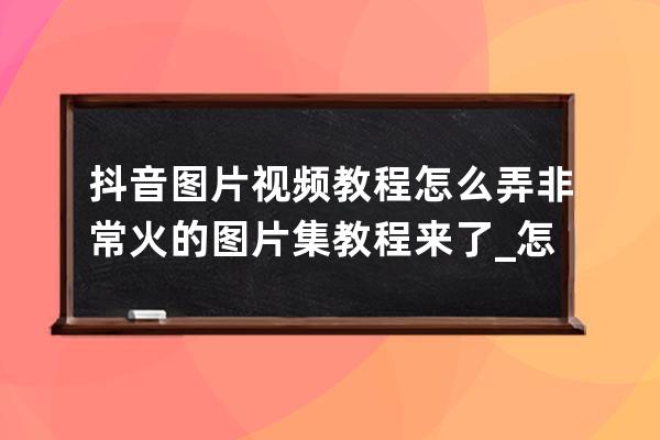 抖音图片视频教程怎么弄 非常火的图片集教程来了_怎么弄抖音视频里的图片 