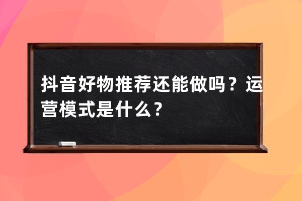 抖音好物推荐还能做吗？运营模式是什么？ 