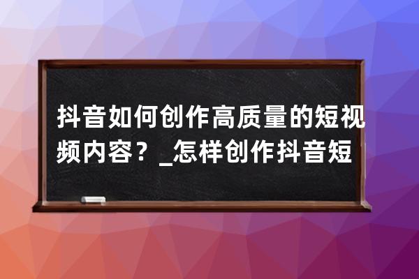 抖音如何创作高质量的短视频内容？_怎样创作抖音短视频 