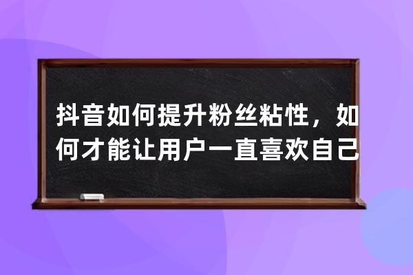 抖音如何提升粉丝粘性，如何才能让用户一直喜欢自己呢？_抖音怎样才能吸引 