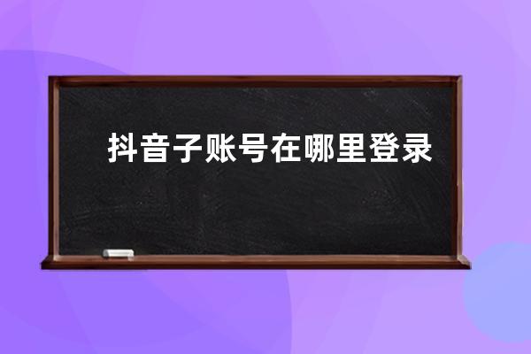 抖音子账号在哪里登录？如何创建？ 