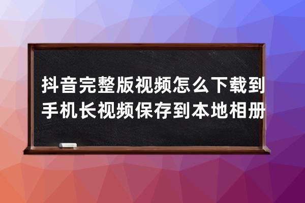 抖音完整版视频怎么下载到手机 长视频保存到本地相册方法_抖音视频如何下载 