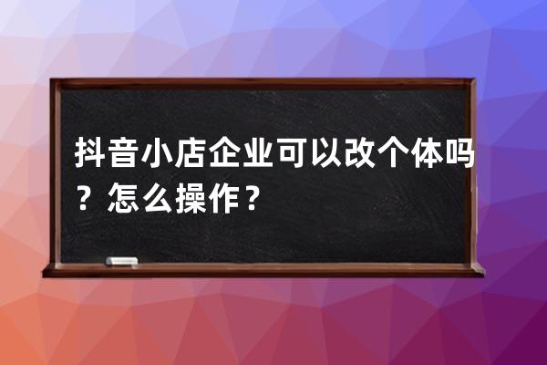 抖音小店企业可以改个体吗？怎么操作？ 