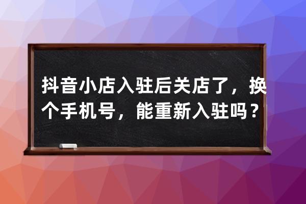 抖音小店入驻后关店了，换个手机号，能重新入驻吗？_抖音关闭小店了换个绑 