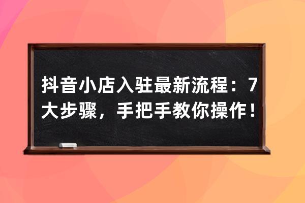 抖音小店入驻最新流程：7大步骤，手把手教你操作！（附：运营指南） 