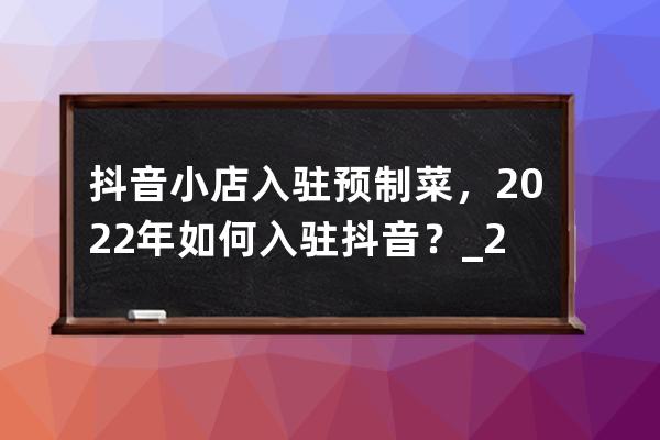 抖音小店入驻预制菜，2022年如何入驻抖音？_2020抖音小店怎么开通 