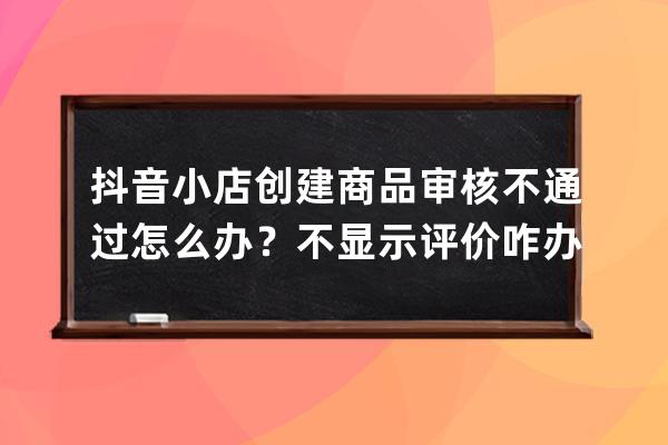 抖音小店创建商品审核不通过怎么办？不显示评价咋办？ 