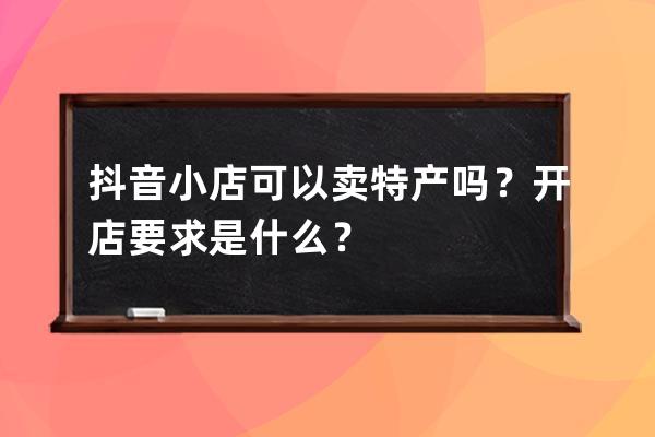 抖音小店可以卖特产吗？开店要求是什么？ 