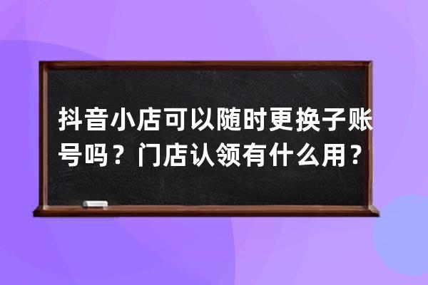 抖音小店可以随时更换子账号吗？门店认领有什么用？ 