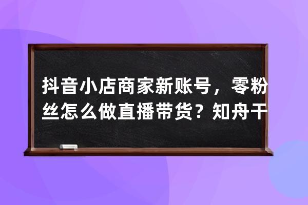 抖音小店商家新账号，零粉丝怎么做直播带货？知舟干货总结_抖音小店入驻需 