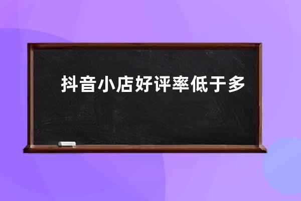 抖音小店好评率低于多少会被停？如何提升？ 