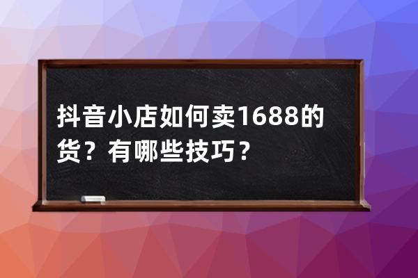 抖音小店如何卖1688的货？有哪些技巧？ 