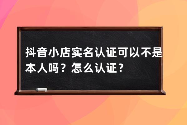 抖音小店实名认证可以不是本人吗？怎么认证？ 