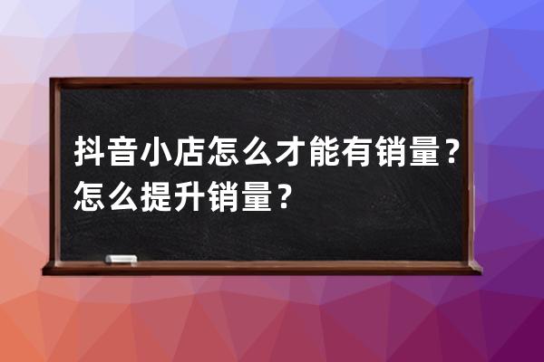 抖音小店怎么才能有销量？怎么提升销量？ 