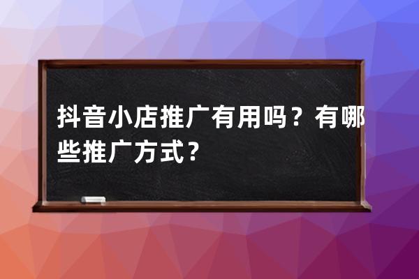 抖音小店推广有用吗？有哪些推广方式？ 